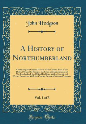 A History of Northumberland, Vol. 1 of 3: Containing the General History of the County; State of the District Under the Romans, the Saxon and Danish Kings of Northumberland, the Official Earldom; With a Narrative of Events Connected with the County, from - Hodgson, John, Ma