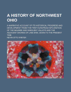 A History of Northwest Ohio: A Narrative Account of Its Historical Progress and Development from the First European Exploration of the Maumee and Sandusky Valleys and the Adjacent Shores of Lake Erie, Down to the Present Time