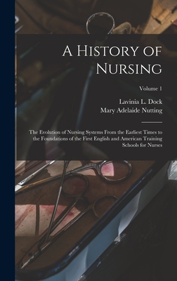 A History of Nursing: The Evolution of Nursing Systems From the Earliest Times to the Foundations of the First English and American Training Schools for Nurses; Volume 1 - Dock, Lavinia L, and Nutting, Mary Adelaide