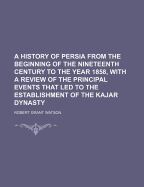 A History of Persia from the Beginning of the Nineteenth Century to the Year 1858, with a Review of the Principal Events That Led to the Establishment of the Kajar Dynasty