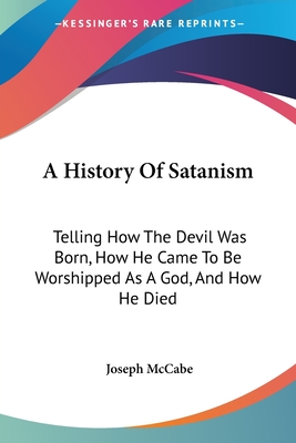 A History Of Satanism: Telling How The Devil Was Born, How He Came To Be Worshipped As A God, And How He Died - McCabe, Joseph