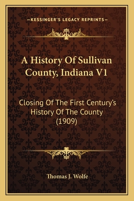 A History Of Sullivan County, Indiana V1: Closing Of The First Century's History Of The County (1909) - Wolfe, Thomas J (Editor)