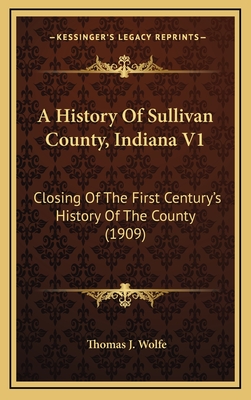 A History Of Sullivan County, Indiana V1: Closing Of The First Century's History Of The County (1909) - Wolfe, Thomas J (Editor)