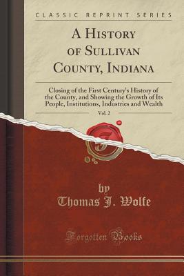 A History of Sullivan County, Indiana, Vol. 2: Closing of the First Century's History of the County, and Showing the Growth of Its People, Institutions, Industries and Wealth (Classic Reprint) - Wolfe, Thomas J