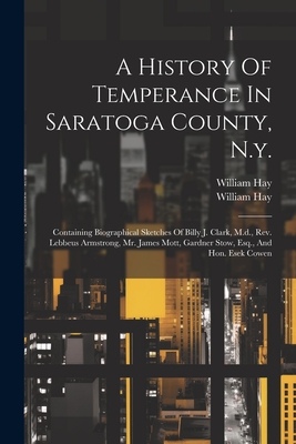 A History Of Temperance In Saratoga County, N.y.: Containing Biographical Sketches Of Billy J. Clark, M.d., Rev. Lebbeus Armstrong, Mr. James Mott, Gardner Stow, Esq., And Hon. Esek Cowen - Hay, William, and William Hay (Jr ) (Creator)