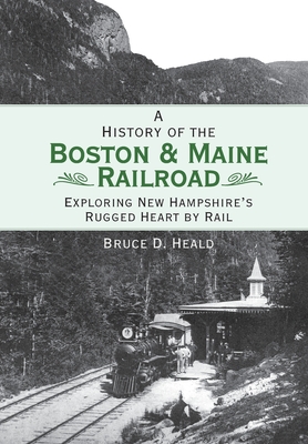 A History of the Boston & Maine Railroad: Exploring New Hampshire's Rugged Heart by Rail - Heald, Bruce D, PhD.