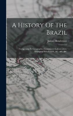 A History Of The Brazil: Comprising Its Geography, Commerce, Colonization, Aboriginal Inhabitants, &c. &c. &c - Henderson, James