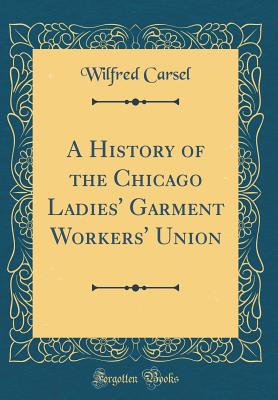 A History of the Chicago Ladies' Garment Workers' Union (Classic Reprint) - Carsel, Wilfred