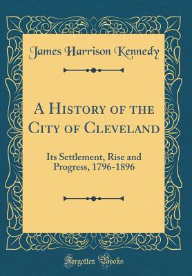 A History of the City of Cleveland: Its Settlement, Rise and Progress, 1796-1896 (Classic Reprint) - Kennedy, James Harrison