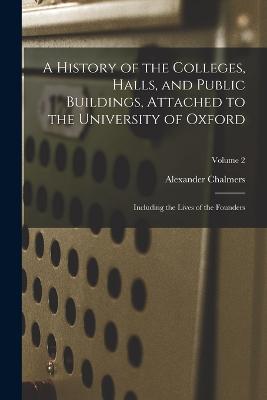 A History of the Colleges, Halls, and Public Buildings, Attached to the University of Oxford: Including the Lives of the Founders; Volume 2 - Chalmers, Alexander