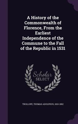 A History of the Commonwealth of Florence, From the Earliest Independence of the Commune to the Fall of the Republic in 1531 - Trollope, Thomas Adolphus