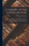 A History of the Gothic Revival: An Attempt to Show How the Taste for Medieval Architecture Which Lingered in England During the Two Last Centuries Has Since Been Encouraged and Developed