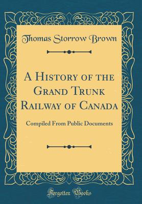 A History of the Grand Trunk Railway of Canada: Compiled from Public Documents (Classic Reprint) - Brown, Thomas Storrow