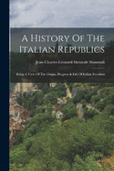 A History Of The Italian Republics: Being A View Of The Origin, Progress & Fall Of Italian Freedom