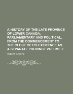 A History of the Late Province of Lower Canada, Parliamentary and Political, from the Commencement to the Close of Its Existence as a Separate Province, Volume 1