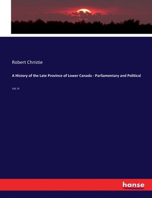 A History of the Late Province of Lower Canada - Parliamentary and Political: Vol. IV - Christie, Robert