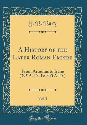 A History of the Later Roman Empire, Vol. 1: From Arcadius to Irene (395 A. D. to 800 A. D.) (Classic Reprint) - Bury, J B