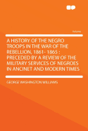 A History of the Negro Troops in the War of the Rebellion, 1861- 1865: Preceded by a Review of the Military Services of Negroes in Ancinet and Modern Times