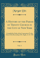 A History of the Parish of Trinity Church in the City of New York, Vol. 1: Compiled by Order of the Corporation; To the Close of the Rectorship of Dr. Inglis, A. D. 1783 (Classic Reprint)