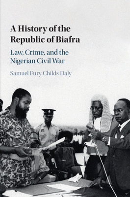 A History of the Republic of Biafra: Law, Crime, and the Nigerian Civil War - Daly, Samuel Fury Childs