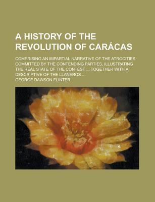 A History of the Revolution of Carcas: Comprising an Impartial Narrative of the Atrocities Committed by the Contending Parties, Illustrating the Real State of the Contest ... Together With a Descriptive of the Llaneros - Flinter, George Dawson