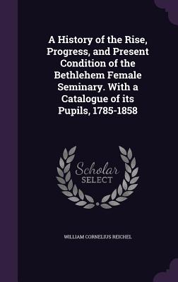 A History of the Rise, Progress, and Present Condition of the Bethlehem Female Seminary. With a Catalogue of its Pupils, 1785-1858 - Reichel, William Cornelius