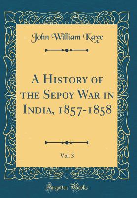 A History of the Sepoy War in India, 1857-1858, Vol. 3 (Classic Reprint) - Kaye, John William, Sir