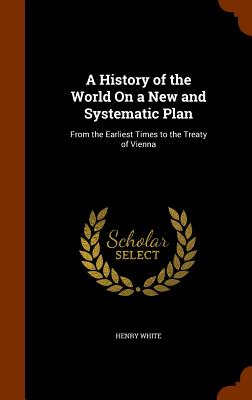 A History of the World On a New and Systematic Plan: From the Earliest Times to the Treaty of Vienna - White, Henry
