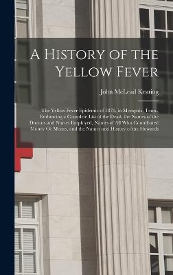 A History of the Yellow Fever: The Yellow Fever Epidemic of 1878, in Memphis, Tenn., Embracing a Complete List of the Dead, the Names of the Doctors and Nurses Employed, Names of All Who Contributed Money Or Means, and the Names and History of the Howards - Keating, John McLead