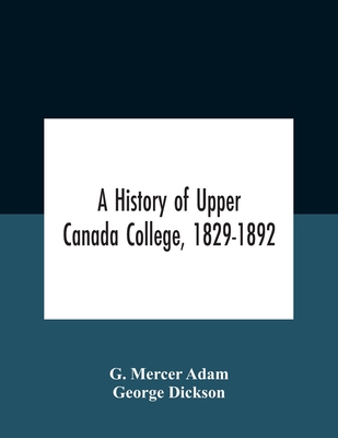 A History Of Upper Canada College, 1829-1892: With Contributions By Old Upper Canada College Boys, Lists Of Head-Boys, Exhibitioners, University Scholars And Medallists, And A Roll Of The School - Mercer Adam, G, and Dickson+k85, George