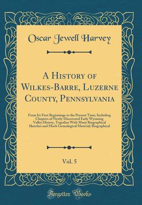 A History of Wilkes-Barre, Luzerne County, Pennsylvania, Vol. 5: From Its First Beginnings to the Present Time; Including Chapters of Newly-Discovered Early Wyoming Valley History, Together with Many Biographical Sketches and Much Genealogical Material; B - Harvey, Oscar Jewell