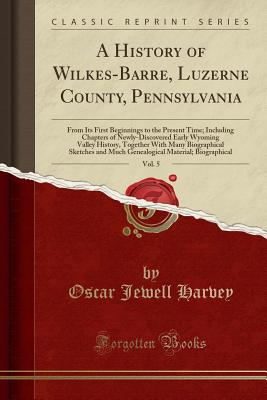 A History of Wilkes-Barre, Luzerne County, Pennsylvania, Vol. 5: From Its First Beginnings to the Present Time; Including Chapters of Newly-Discovered Early Wyoming Valley History, Together with Many Biographical Sketches and Much Genealogical Material; B - Harvey, Oscar Jewell