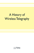 A history of wireless telegraphy: including some bare-wire proposals for subaqueous telegraphs