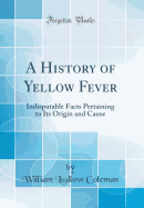 A History of Yellow Fever: Indisputable Facts Pertaining to Its Origin and Cause (Classic Reprint)