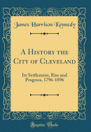 A History the City of Cleveland: Its Settlement, Rise and Progress, 1796-1896 (Classic Reprint)