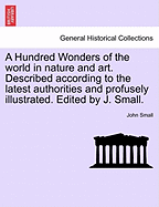 A Hundred Wonders of the World in Nature and Art. Described According to the Latest Authorities and Profusely Illustrated. Edited by J. Small.