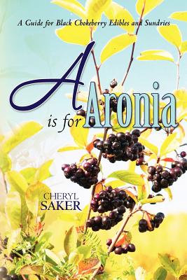 A is for Aronia: A Guide for Black Chokeberry Edibles and Sundries - Saker, Cheryl