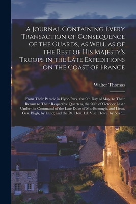 A Journal Containing Every Transaction of Consequence of the Guards, as Well as of the Rest of His Majesty's Troops in the Late Expeditions on the Coast of France [microform]: From Their Parade in Hyde-Park, the 9th Day of May, to Their Return To... - Thomas, Walter