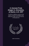 A Journey From Aleppo to Jerusalem, at Easter, A.D. 1697: To Which Is Added an Account of the Author's Journey to the Banks of the Euphrates at Beer, and to the Country of Mesopotamia