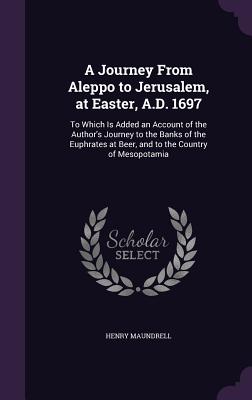 A Journey From Aleppo to Jerusalem, at Easter, A.D. 1697: To Which Is Added an Account of the Author's Journey to the Banks of the Euphrates at Beer, and to the Country of Mesopotamia - Maundrell, Henry