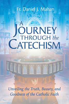 A Journey Through the Catechism: Unveiling the Truth, Beauty, and Goodness of the Catholic Faith - Mahan, Fr Daniel J