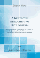 A Key to the Abridgment of Day's Algebra: Containing Many Explanations, the Answers to All the Questions, Together with a Statement and Solution of the Most Difficult Problems (Classic Reprint)