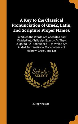 A Key to the Classical Pronunciation of Greek, Latin, and Scripture Proper Names: In Which the Words Are Accented and Divided Into Syllables Exactly As They Ought to Be Pronounced ... to Which Are Added Terminational Vocabularies of Hebrew, Greek, and Lat - Walker, John