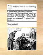 A Key to the Complete Practical Arithmetician: Containing Answers to All the Questions in That Work, with the Solutions at Full Length, Wherever There Is the Smallest Appearance of Labour or Difficulty; The Whole Interpersed with Several Useful Notes and