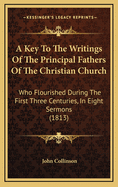 A Key to the Writings of the Principal Fathers of the Christian Church Who Flourished During the First Three Centuries: In Eight Sermons Preached Before the University of Oxford in the Year 1813 ..