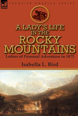 A Lady's Life in the Rocky Mountains: Letters of Personal Adventure in 1873 - Bird, Isabella L