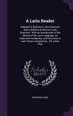 A Latin Reader: Adapted to Bullions's Latin Grammar and to Bullions & Morris's Latin Grammar: With an Introduction of the Idioms of the Latin Language, an Improved Vocabulary, and Exercises in Latin Prose Composition: On a New Plan - Bullions, Peter