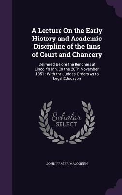 A Lecture On the Early History and Academic Discipline of the Inns of Court and Chancery: Delivered Before the Benchers at Lincoln's Inn, On the 20Th November, 1851: With the Judges' Orders As to Legal Education - Macqueen, John Fraser