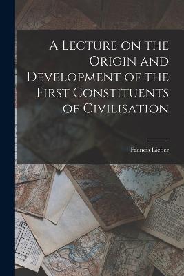 A Lecture on the Origin and Development of the First Constituents of Civilisation - Lieber, Francis