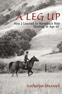 A Leg Up: How I Learned to Horseback Ride Starting at Age 40 - Maxwell, Katherine